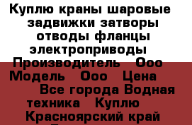 Куплю краны шаровые  задвижки затворы отводы фланцы электроприводы › Производитель ­ Ооо › Модель ­ Ооо › Цена ­ 2 000 - Все города Водная техника » Куплю   . Красноярский край,Бородино г.